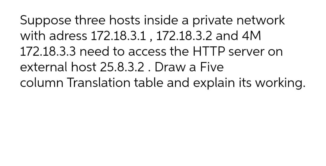 Suppose three hosts inside a private network
with adress 172.18.3.1 , 172.18.3.2 and 4M
172.18.3.3 need to access the HTTP server on
external host 25.8.3.2 . Draw a Five
column Translation table and explain its working.
