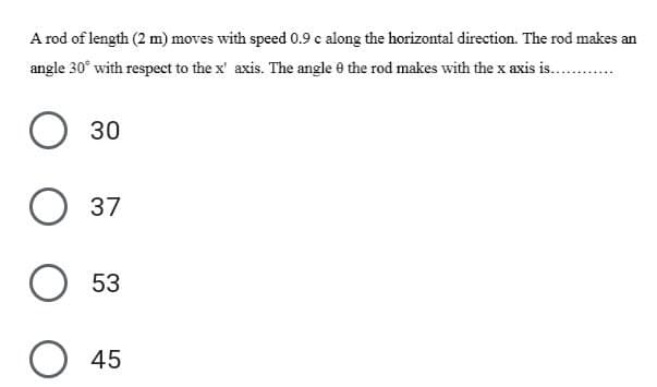 A rod of length (2 m) moves with speed 0.9 c along the horizontal direction. The rod makes an
angle 30° with respect to the x' axis. The angle e the rod makes with the x axis is...
30
О 37
53
45
