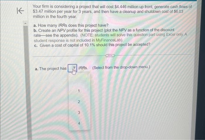 K
Your firm is considering a project that will cost $4.446 million up front, generate cash flows of
$3.47 million per year for 3 years, and then have a cleanup and shutdown cost of $6.03
million in the fourth year.
a. How many IRRS does this project have?
b. Create an NPV profile for this project (plot the NPV as a function of the discount
rate see the appendix). (NOTE: students will solve this question part using Excel only. A
student response is not included in MyFinanceLab).
c. Given a cost of capital of 10.1% should this project be accepted?
a. The project has
hmd
IRRS. (Select from the drop-down menu.)
2
3
4