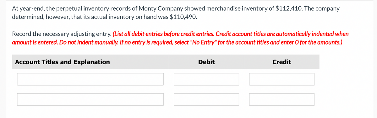 At year-end, the perpetual inventory records of Monty Company showed merchandise inventory of $112,410. The company
determined, however, that its actual inventory on hand was $110,490.
Record the necessary adjusting entry. (List all debit entries before credit entries. Credit account titles are automatically indented when
amount is entered. Do not indent manually. If no entry is required, select "No Entry" for the account titles and enter O for the amounts.)
Account Titles and Explanation
Debit
Credit