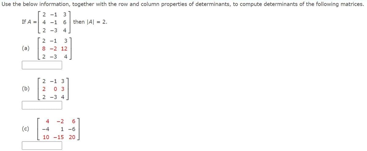Use the below information, together with the row and column properties of determinants, to compute determinants of the following matrices.
2 -1
3
If A =
4 -1
6
then JA| = 2.
2 -3
4
2 -1
3
(a)
8 -2 12
2 -3
4
2 -1 3
(b)
2
0 3
2 -3 4.
4
-2
6.
(c)
-4
1 -6
10 -15 20
