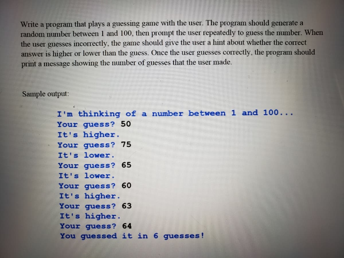 Write a program that plays a guessing game with the user. The program should generate a
random number between 1 and 100, then prompt the user repeatedly to guess the number. When
the user guesses incorrectly, the game should give the user a hint about whether the correct
answer is higher or lower than the guess. Once the user guesses correctly, the
print a message showing the number of guesses that the user made.
program
should
Sample output:
I'm thinking of a number between 1 and 100...
Your guess? 50
It's higher.
Your guess? 75
It's lower.
Your guess? 65
It's lower.
Your guess? 60
It's higher.
Your guess? 63
It's higher.
Your guess? 64
You guessed it in 6 guesses!
