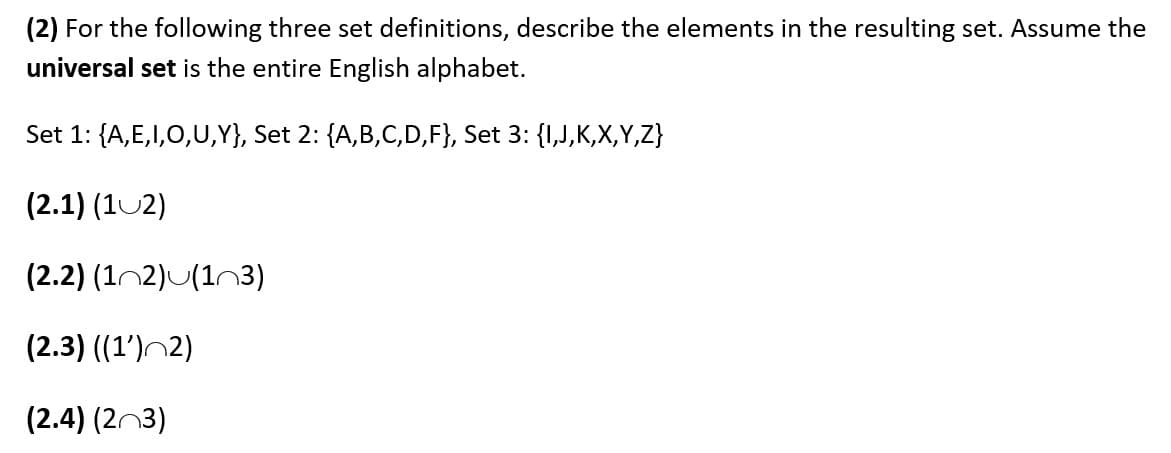 (2) For the following three set definitions, describe the elements in the resulting set. Assume the
universal set is the entire English alphabet.
Set 1: {A,E,I,0,U,Y}, Set 2: {A,B,C,D,F}, Set 3: {1,J,K,X,Y,Z}
(2.1) (102)
(2.2) (1n2)U(1n3)
(2.3) ((1')^2)
(2.4) (2n3)
