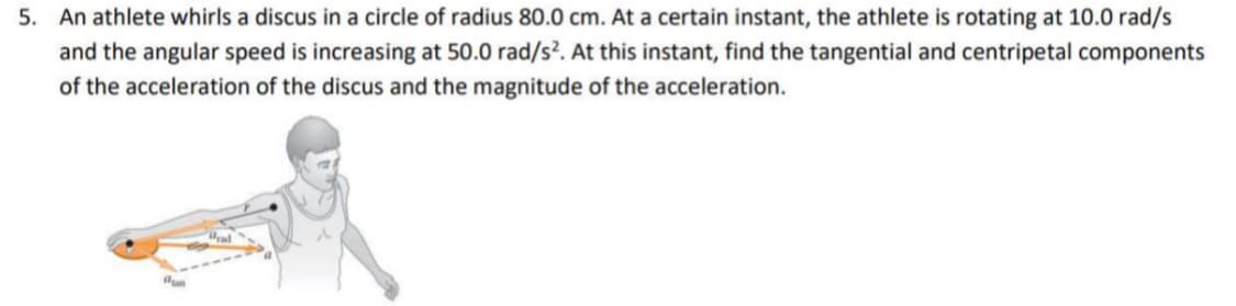 5. An athlete whirls a discus in a circle of radius 80.0 cm. At a certain instant, the athlete is rotating at 10.0 rad/s
and the angular speed is increasing at 50.0 rad/s². At this instant, find the tangential and centripetal components
of the acceleration of the discus and the magnitude of the acceleration.
dun
