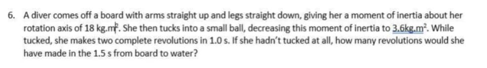 6. A diver comes off a board with arms straight up and legs straight down, giving her a moment of inertia about her
rotation axis of 18 kg.mf. She then tucks into a small ball, decreasing this moment of inertia to 3.6kg.m². While
tucked, she makes two complete revolutions in 1.0 s. If she hadn't tucked at all, how many revolutions would she
have made in the 1.5 s from board to water?
