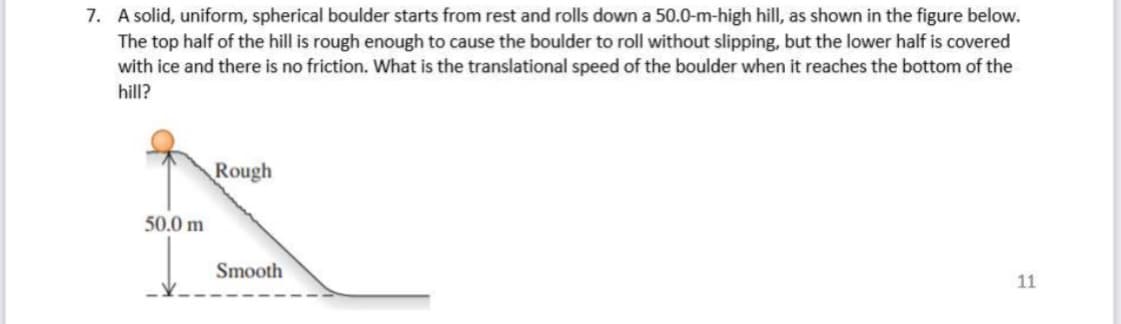 7. A solid, uniform, spherical boulder starts from rest and rolls down a 50.0-m-high hill, as shown in the figure below.
The top half of the hill is rough enough to cause the boulder to roll without slipping, but the lower half is covered
with ice and there is no friction. What is the translational speed of the boulder when it reaches the bottom of the
hill?
Rough
50.0 m
Smooth
11
