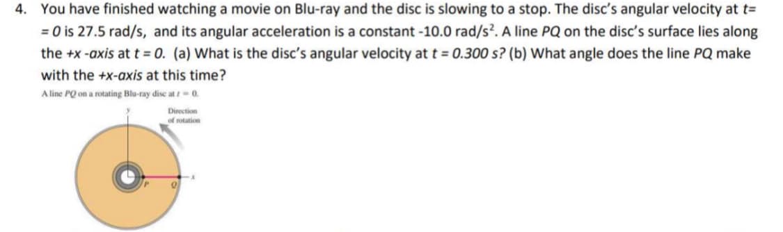 4. You have finished watching a movie on Blu-ray and the disc is slowing to a stop. The disc's angular velocity at t=
= 0 is 27.5 rad/s, and its angular acceleration is a constant -10.0 rad/s?. A line PQ on the disc's surface lies along
the +x -axis at t = 0. (a) What is the disc's angular velocity at t = 0.300 s? (b) What angle does the line PQ make
with the +x-axis at this time?
A line PQ on a rotating Blu-ray disc at / 0.
Direction
of rotation
