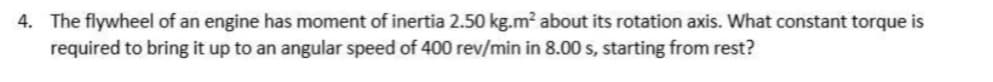 4. The flywheel of an engine has moment of inertia 2.50 kg.m? about its rotation axis. What constant torque is
required to bring it up to an angular speed of 400 rev/min in 8.00 s, starting from rest?
