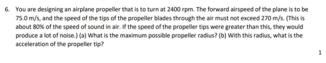 6. You are designing an airplane propeller that is to turn at 2400 rpm. The forward airspeed of the plane is to be
75.0 m/s, and the speed of the tips of the propeller blades through the air must not exceed 270 m/s. (This is
about 80% of the speed of sound in air. If the speed of the propeller tips were greater than this, they would
produce a lot of noise.) (a) What is the maximum possible propeller radius? (b) With this radius, what is the
acceleration of the propeller tip?
1
