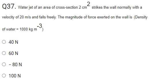 Q37. Water jet of an area of cross-section 2 cm strikes the wall normally with a
velocity of 20 m/s and falls freely. The magnitude of force exerted on the wall is (Density
-3.
of water = 1000 kg m )
O 40 N
O 60 N
O - 80 N
O 100 N
