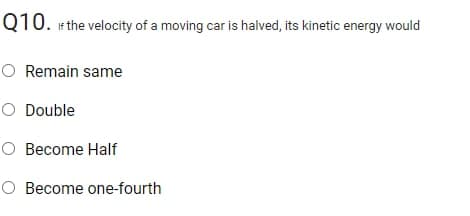 Q10. if the velocity of a moving car is halved, its kinetic energy would
O Remain same
O Double
O Become Half
O Become one-fourth

