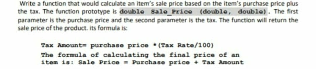 Write a function that would calculate an item's sale price based on the item's purchase price plus
the tax. The function prototype is double Sale_Price (double, double). The first
parameter is the purchase price and the second parameter is the tax. The function will return the
sale price of the product. its formula is:
Tax Amount= purchase price * (Tax Rate/100)
The formula of calculating the final price of an
item is: Sale Price = Purchase price + Tax Amount
