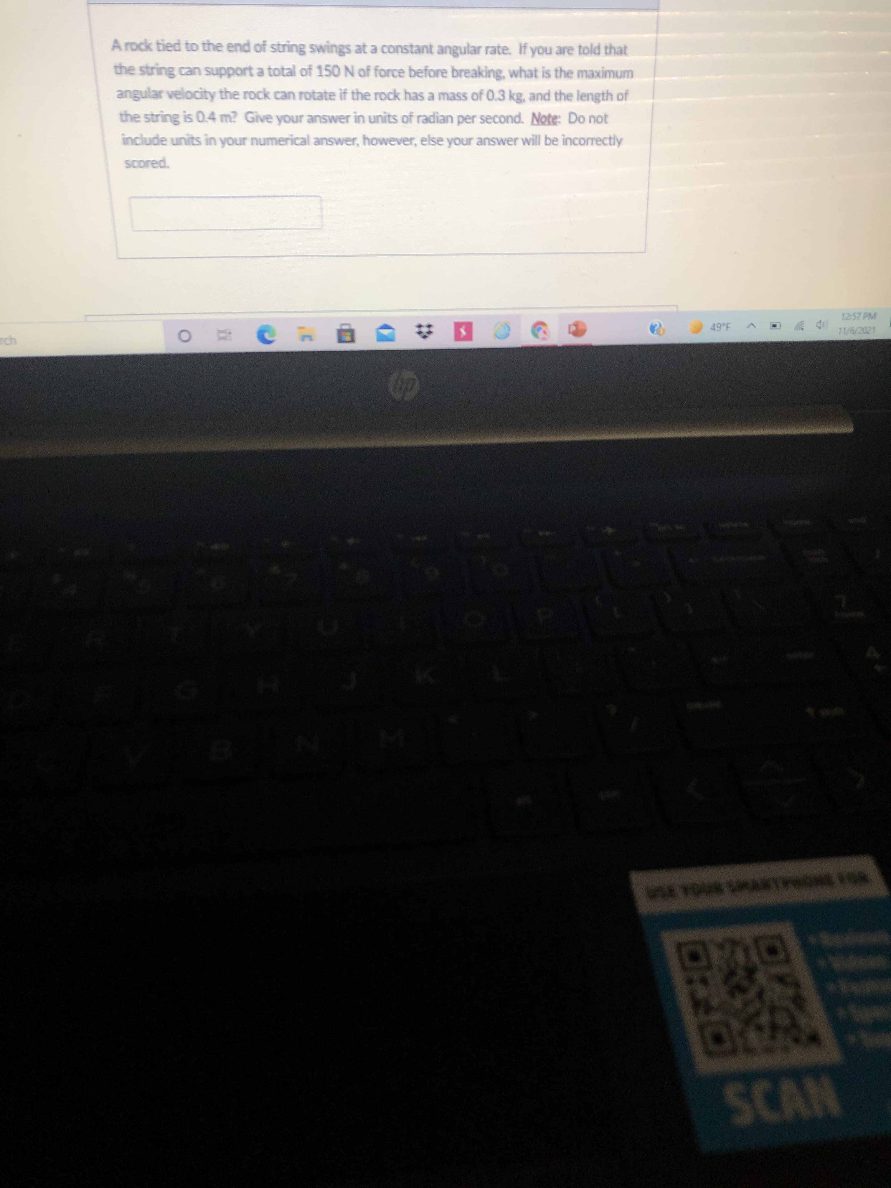 A rock tied to the end of string swings at a constant angular rate. If you are told that
the string can support a total of 150 N of force before breaking, what is the maximum
angular velocity the rock can rotate if the rock has a mass of 0.3 kg, and the length of
the string is 0.4 m? Give your answer in units of radian per second. Note: Do not
include units in your numerical answer, however, else your answer will be incorrectly
Scored.
12:57 PM
49 F
11/6/2021
Op
SCAN
