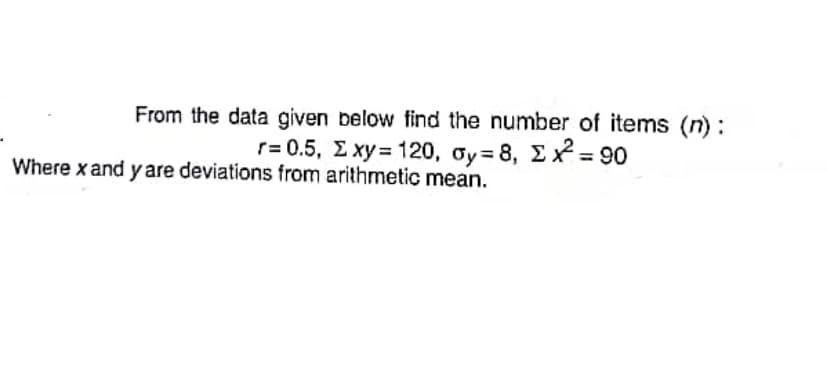 From the data given below find the number of items (n):
r= 0.5 , Σxy = 120 , σy = 8 , ΣΧ-90
Where x and y are deviations from arithmetic mean.
