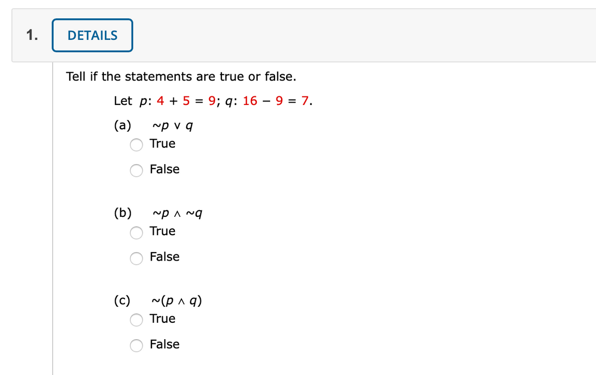 1.
DETAILS
Tell if the statements are true or false.
Let p: 4 + 5 =
9; q: 16 – 9 = 7.
(a)
~p v q
True
False
(b)
True
False
(c)
~(p a q)
True
False
O O

