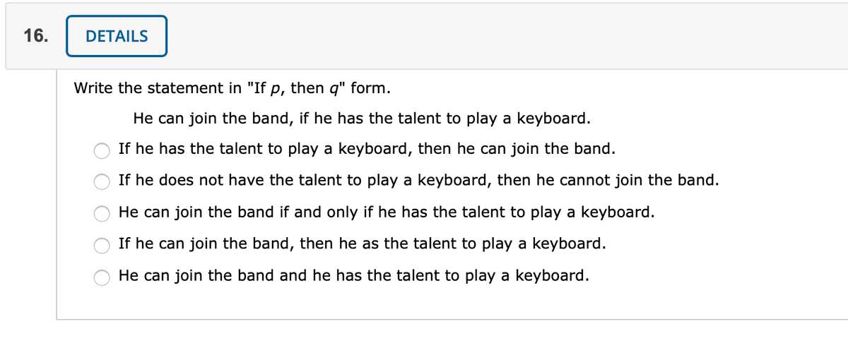 16.
DETAILS
Write the statement in "If p, then q" form.
He can join the band, if he has the talent to play a keyboard.
If he has the talent to play a keyboard, then he can join the band.
If he does not have the talent to play a keyboard, then he cannot join the band.
He can join the band if and only if he has the talent to play a keyboard.
If he can join the band, then he as the talent to play a keyboard.
He can join the band and he has the talent to play a keyboard.
