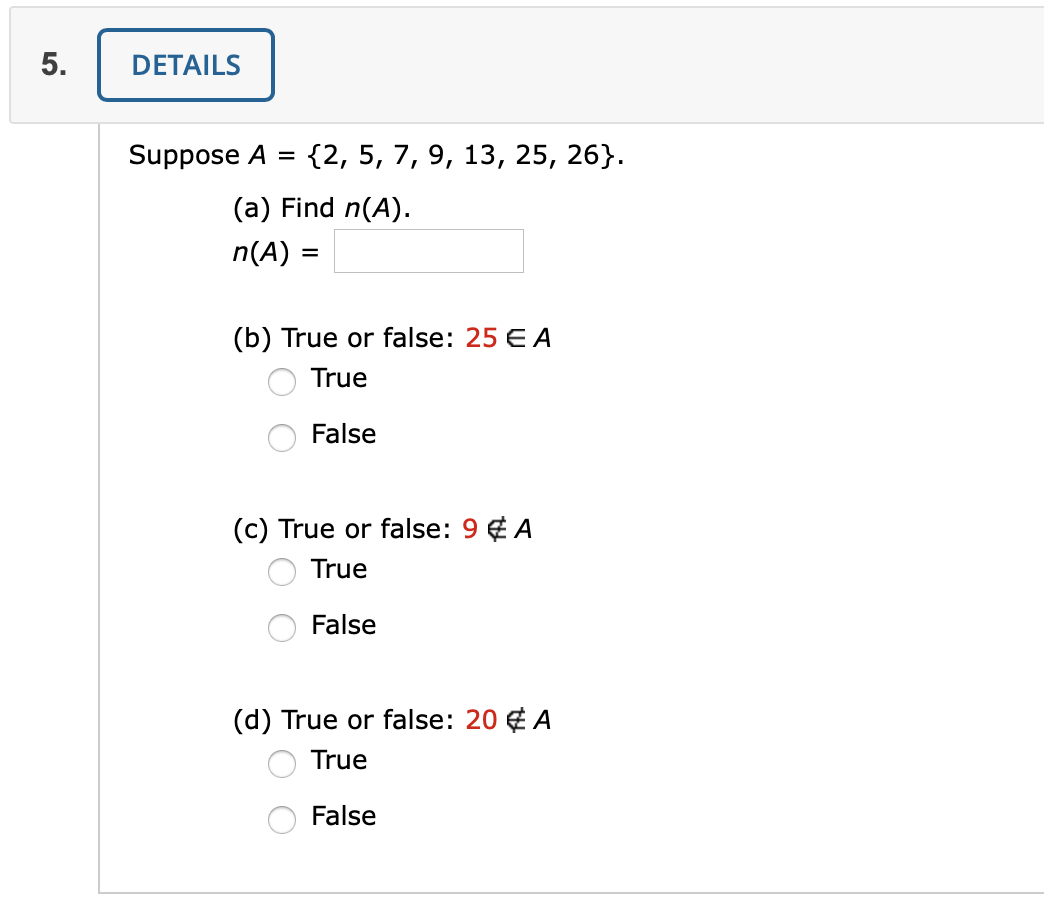 DETAILS
Suppose A
{2, 5, 7, 9, 13, 25, 26}.
(a) Find n(A).
n(A) =
(b) True or false: 25 E A
True
False
(c) True or false: 9 ¢ A
True
False
(d) True or false: 20 € A
True
False
5.
