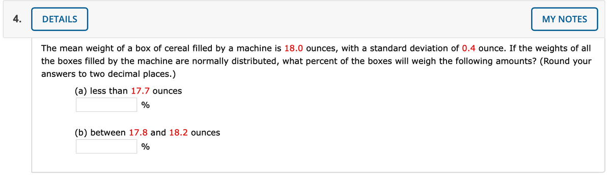 4.
DETAILS
MY NOΤES
The mean weight of a box of cereal filled by a machine is 18.0 ounces, with a standard deviation of 0.4 ounce. If the weights of all
the boxes filled by the machine are normally distributed, what percent of the boxes will weigh the following amounts? (Round your
answers to two decimal places.)
(a) less than 17.7 ounces
%
(b) between 17.8 and 18.2 ounces
