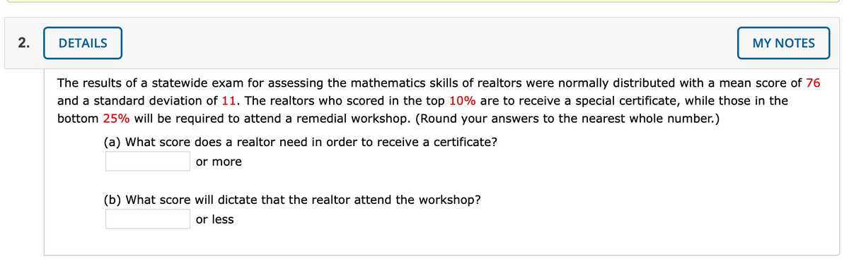 2.
DETAILS
MY NOTES
The results of a statewide exam for assessing the mathematics skills of realtors were normally distributed with a mean score of 76
and a standard deviation of 11. The realtors who scored in the top 10% are to receive a special certificate, while those in the
bottom 25% will be required to attend a remedial workshop. (Round your answers to the nearest whole number.)
(a) What score does a realtor need in order to receive a certificate?
or more
(b) What score will dictate that the realtor attend the workshop?
or less
