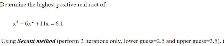 Determine the highest positive real root of
x' - 6x? +11x = 6.1
Using Secant method (perform 2 iterations only, lower guess=2.5 and upper guess=3.5). (
