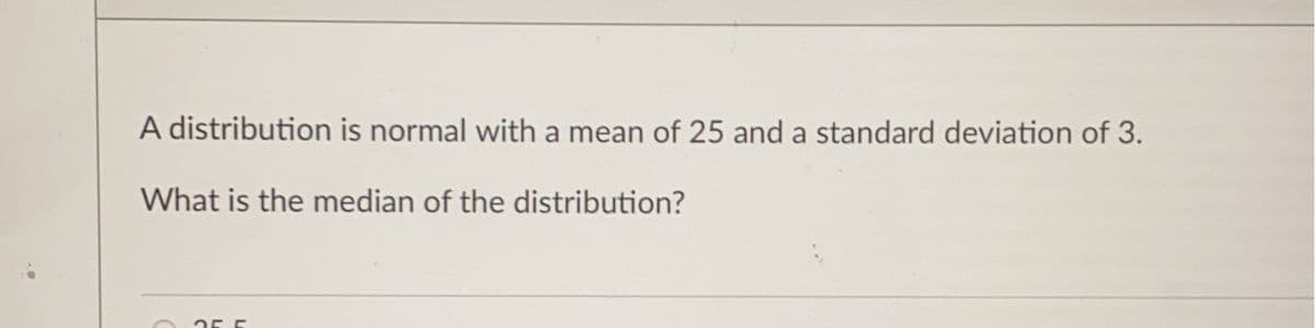 A distribution is normal with a mean of 25 and a standard deviation of 3.
What is the median of the distribution?
255