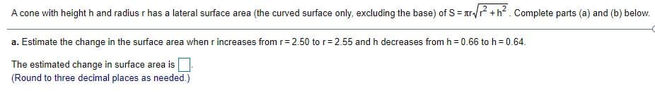 A cone with height h and radius r has a lateral surface area (the curved surface only, excluding the base) of S = ar/? +h?. Complete parts (a) and (b) below.
a. Estimate the change in the surface area when r increases from r= 2.50 to r=2.55 and h decreases from h = 0.66 to h= 0.64.
The estimated change in surface area is
(Round to three decimal places as needed.)
