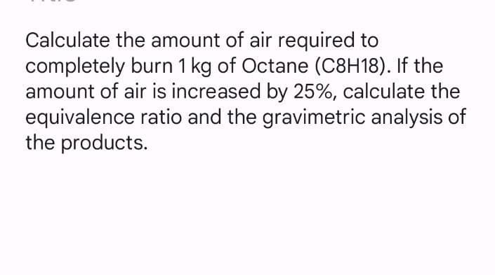 Calculate the amount of air required to
completely burn 1 kg of Octane (C8H18). If the
amount of air is increased by 25%, calculate the
equivalence ratio and the gravimetric analysis of
the products.
