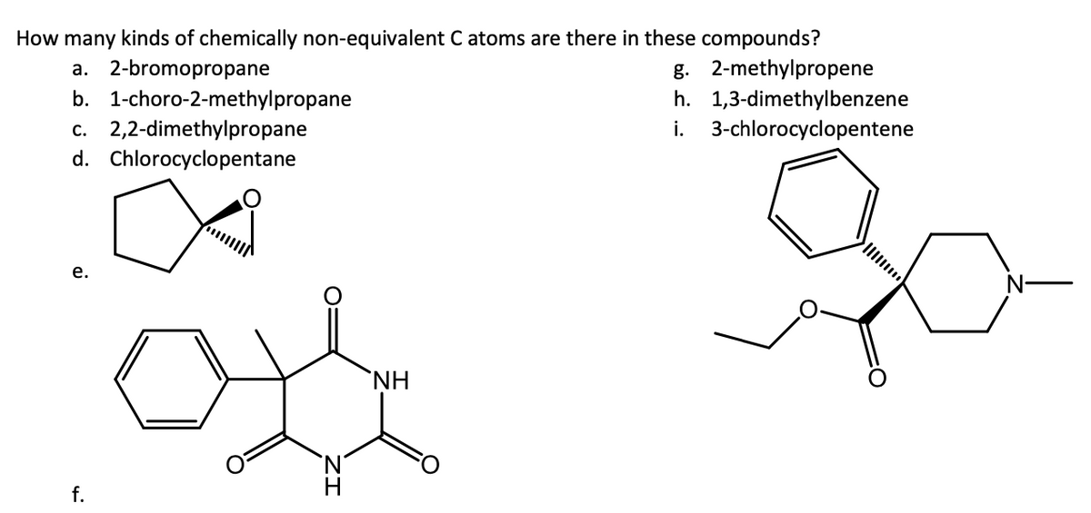 How many kinds of chemically non-equivalent C atoms are there in these compounds?
a. 2-bromopropane
b. 1-choro-2-methylpropane
c. 2,2-dimethylpropane
d. Chlorocyclopentane
e.
f.
H
NH
g. 2-methylpropene
h. 1,3-dimethylbenzene
i. 3-chlorocyclopentene
N-