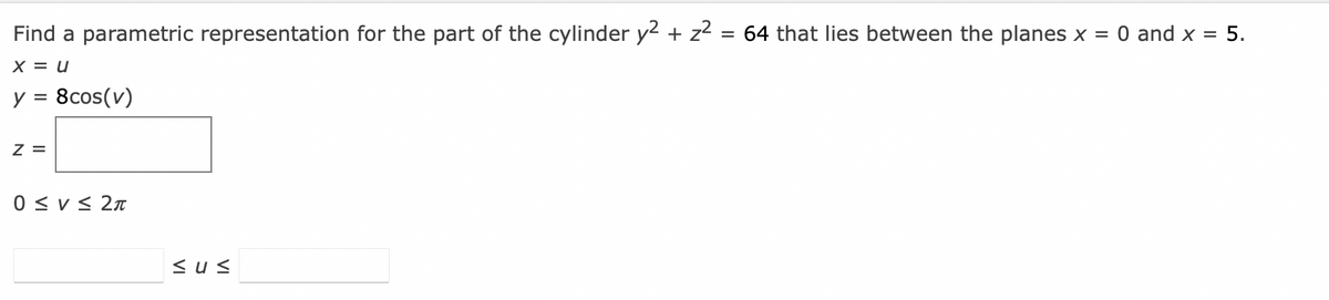 Find a parametric representation for the part of the cylinder y² + z² = 64 that lies between the planes x = 0 and x = 5.
X = U
y = 8cos(v)
Z =
0 ≤ V≤ 2π
sus
