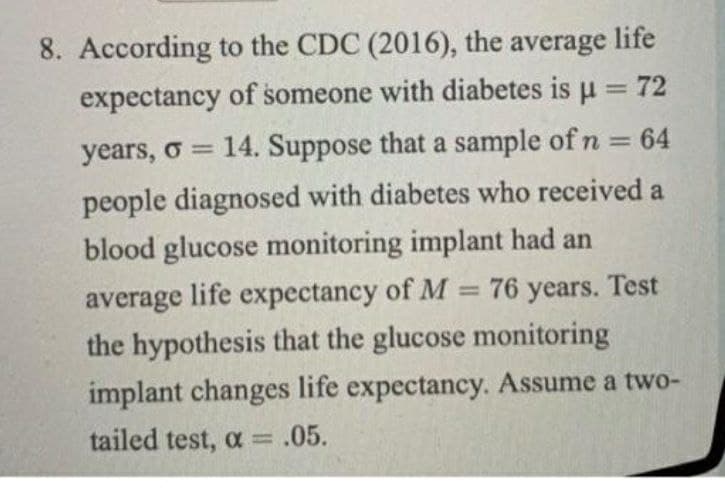 8. According to the CDC (2016), the average life
expectancy of someone with diabetes is u = 72
%3D
years, o = 14. Suppose that a sample of n = 64
%3D
people diagnosed with diabetes who received a
blood glucose monitoring implant had an
average life expectancy of M
the hypothesis that the glucose monitoring
= 76 years. Test
implant changes life expectancy. Assume a two-
tailed test, a = .05.
