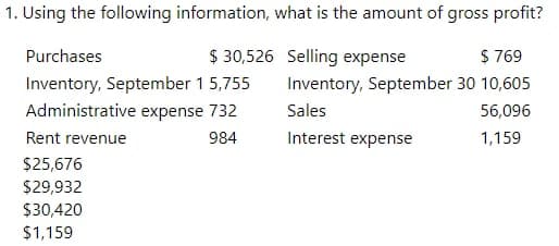 1. Using the following information, what is the amount of gross profit?
Purchases
$ 30,526 Selling expense
$ 769
Inventory, September 1 5,755
Inventory, September 30 10,605
Administrative expense 732
Sales
56,096
Rent revenue
984
Interest expense
1,159
$25,676
$29,932
$30,420
$1,159
