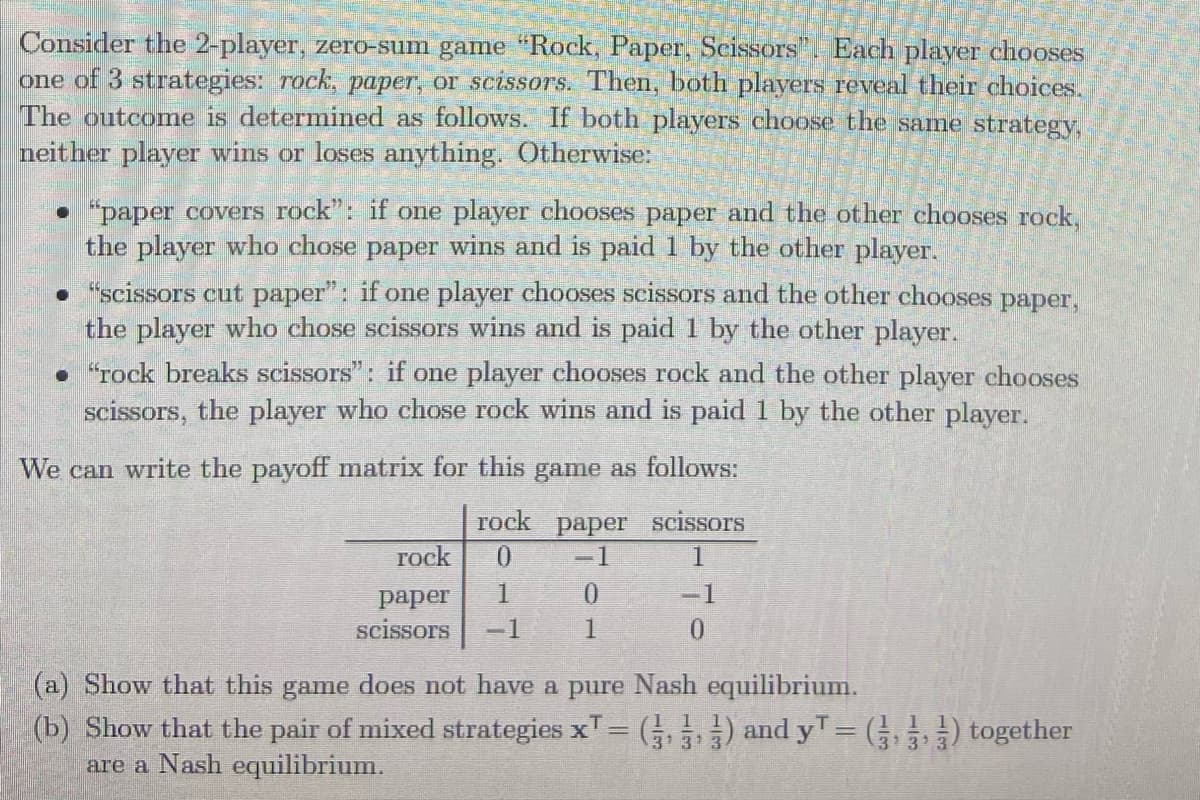 Consider the 2-player, zero-sum game "Rock, Paper, Scissors". Each player chooses
one of 3 strategies: rock, paper, or scissoTS. Then, both players reveal their choices.
The outcome is determined as follows. If both players choose the same strategy,
neither player wins or loses anything. Otherwise:
• "paper covers rock": if one player chooses paper and the other chooses rock,
the player who chose paper wins and is paid 1 by the other player.
• "scissors cut paper": if one player chooses scissors and the other chooses paper,
the player who chose scissors wins and is paid 1 by the other player.
• "rock breaks scissors": if one player chooses rock and the other player chooses
scissors, the player who chose rock wins and is paid 1 by the other player.
We can write the payoff matrix for this game as follows:
rock paper scissors
0.
rock
1
1
-1
раper
scissors
-1
(a) Show that this game does not have a pure Nash equilibrium.
(b) Show that the pair of mixed strategies xT= ( ) and yT= ) together
are a Nash equilibrium.
13
