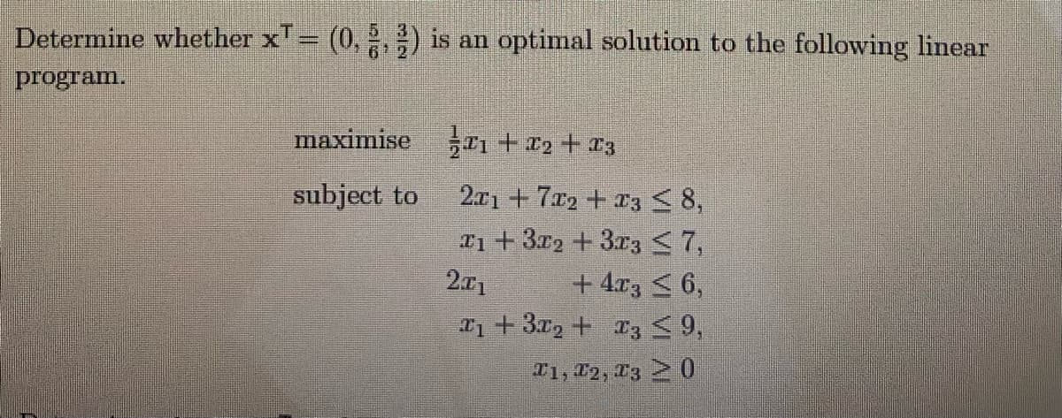 Determine whether x= (0, 2, ) is an optimal solution to the following linear
program.
maximise En + £2 + 13
2.r1 + 7x2 + r3 <8,
T1+3x2 +3r3<7,
+ 4r3 < 6,
a1 + 3x2 + 13 9,
subject to
201
T1, 12, T3 0
