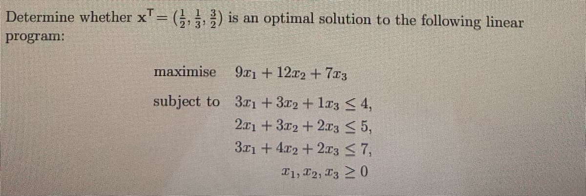 Determine whether x' (;, ,) is an optimal solution to the following linear
program:
1 1 3
213 2
maximise 9x1 + 12x2 + 7x3
subject to 3rı + 3r2 + lr3 < 4,
201 + 3x2 + 2z < 5,
31 + 4x2 + 2x3 <7,
T1, 12, T3 20
