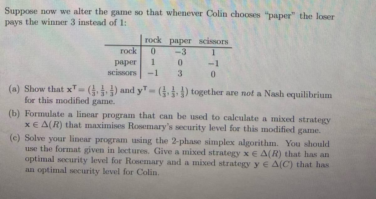 Suppose now we alter the game so that whenever Colin chooses "paper" the loser
pays the winner 3 instead of 1:
rock paper scissors
rock
0.
-3
1
1.
раper
scissors
-1
-1
3
(a) Show that xT= (,) and yT= (5) together are not a Nash equilibrium
3'31
for this modified
3'3
game.
(b) Formulate a linear program that can be used to calculate a mixed strategy
x € A(R) that maximises Rosemary's security level for this modified
game.
(c) Solve your linear program using the 2-phase simplex algorithm. You should
use the format given in lectures. Give a mixed strategy x E A(R) that has an
optimal security level for Rosemary and a mixed strategy y E A(C) that has
an optimal security level for Colin.
