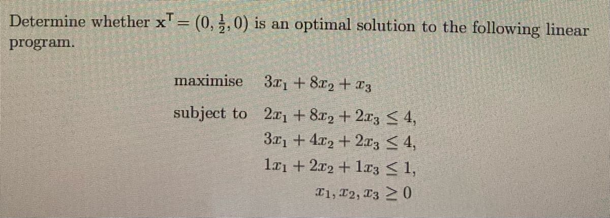 Determine whether x' = (0, ,0) is an optimal solution to the following linear
%3D
program.
maximise
3r1 + 8r2 + a3
subject to 2xı + 8x2 + 2r3 < 4,
3.21 + 4x2 + 2z <4,
la1 + 2x2 + 1r3 < 1,
T1, 12, 13 0
