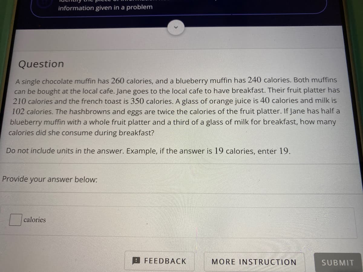 information given in a problem
Question
A single chocolate muffin has 260 calories, and a blueberry muffin has 240 calories. Both muffins
can be bought at the local cafe. Jane goes to the local cafe to have breakfast. Their fruit platter has
210 calories and the french toast is 350 calories. A glass of orange juice is 40 calories and milk is
102 calories. The hashbrowns and eggs are twice the calories of the fruit platter. If Jane has half a
blueberry muffin with a whole fruit platter and a third of a glass of milk for breakfast, how many
calories did she consume during breakfast?
Do not include units in the answer. Example, if the answer is 19 calories, enter 19.
Provide your answer below:
calories
FEEDBACK
MORE INSTRUCTION
SUBMIT
