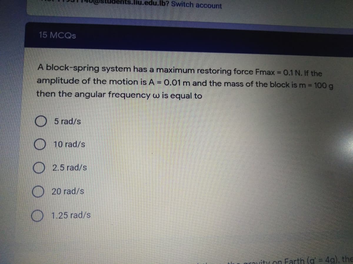 Jents.liu.edu.lb? Switch account
15 MCQS
A block-spring system has a maximum restoring force Fmax =
0.1 N. If the
amplitude of the motion is A = 0.01 m and the mass of the block is m 100 g
%3D
%3D
then the angular frequency w is equal to
O5 rad/s
10 rad/s
2.5 rad/s
20 rad/s
O 1.25 rad/s
grovity on Farth (g' = 4g), the
