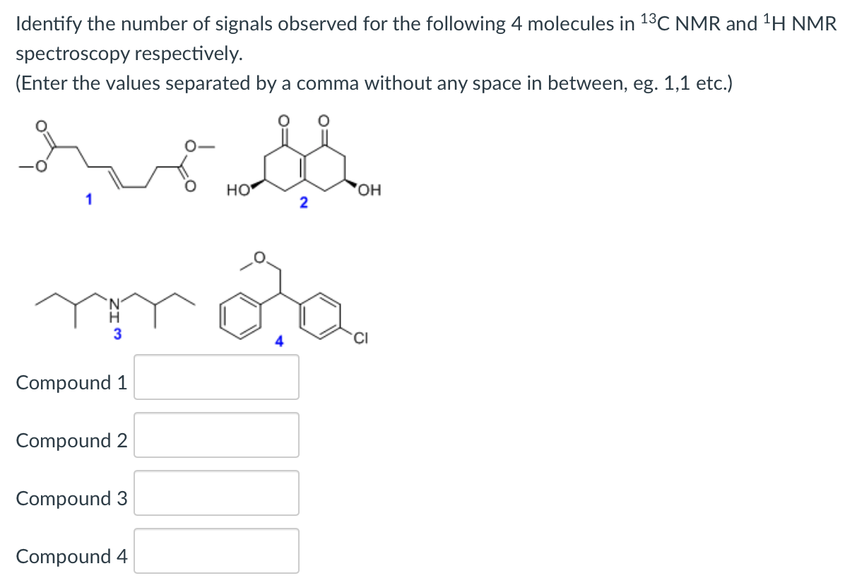 Identify the number of signals observed for the following 4 molecules in 13C NMR and H NMR
spectroscopy respectively.
(Enter the values separated by a comma without any space in between, eg. 1,1 etc.)
HO
'HO,
2
CI
Compound 1
Compound 2
Compound 3
Compound 4
