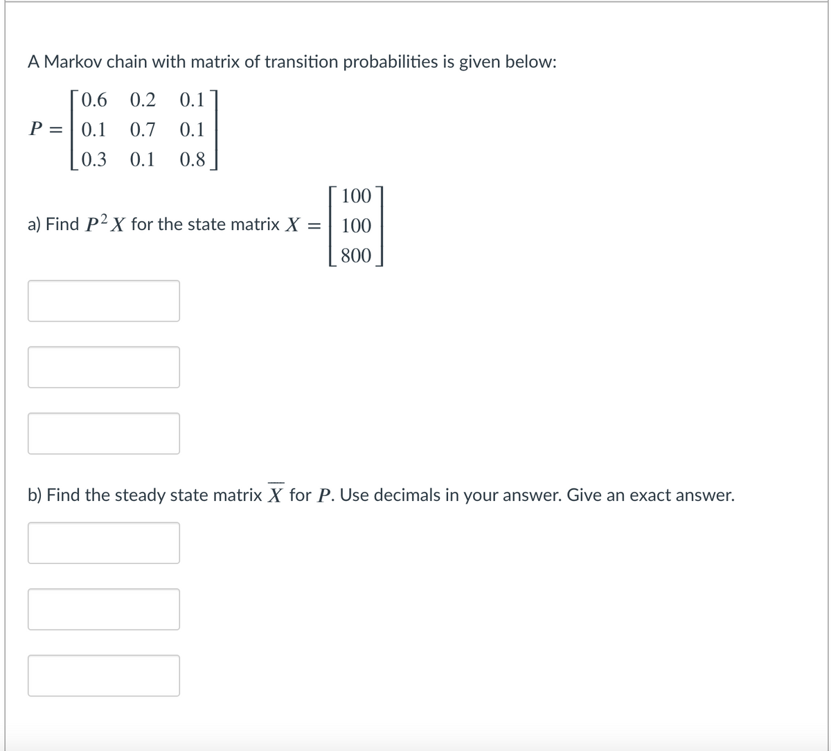 A Markov chain with matrix of transition probabilities is given below:
0.6 0.2
0.1
P =| 0.1
0.7
0.1
0.3
0.1
0.8
100
a) Find P2X for the state matrix X
100
800
b) Find the steady state matrix X for P. Use decimals in your answer. Give an exact answer.
