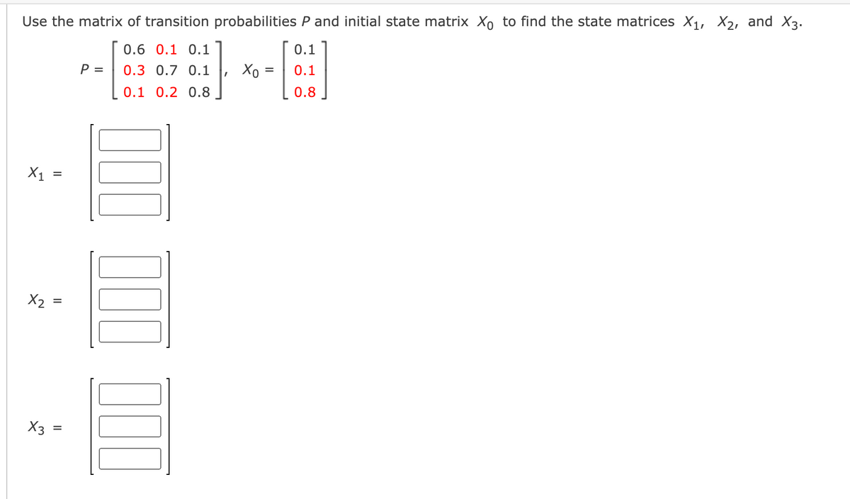 Use the matrix of transition probabilities P and initial state matrix Xo to find the state matrices X1, X2, and X3.
0.6 0.1 0.1
0.1
P =
0.3 0.7 0.1
Хо
0.1
0.1 0.2 0.8
0.8
X1
X2 :
X3
II
