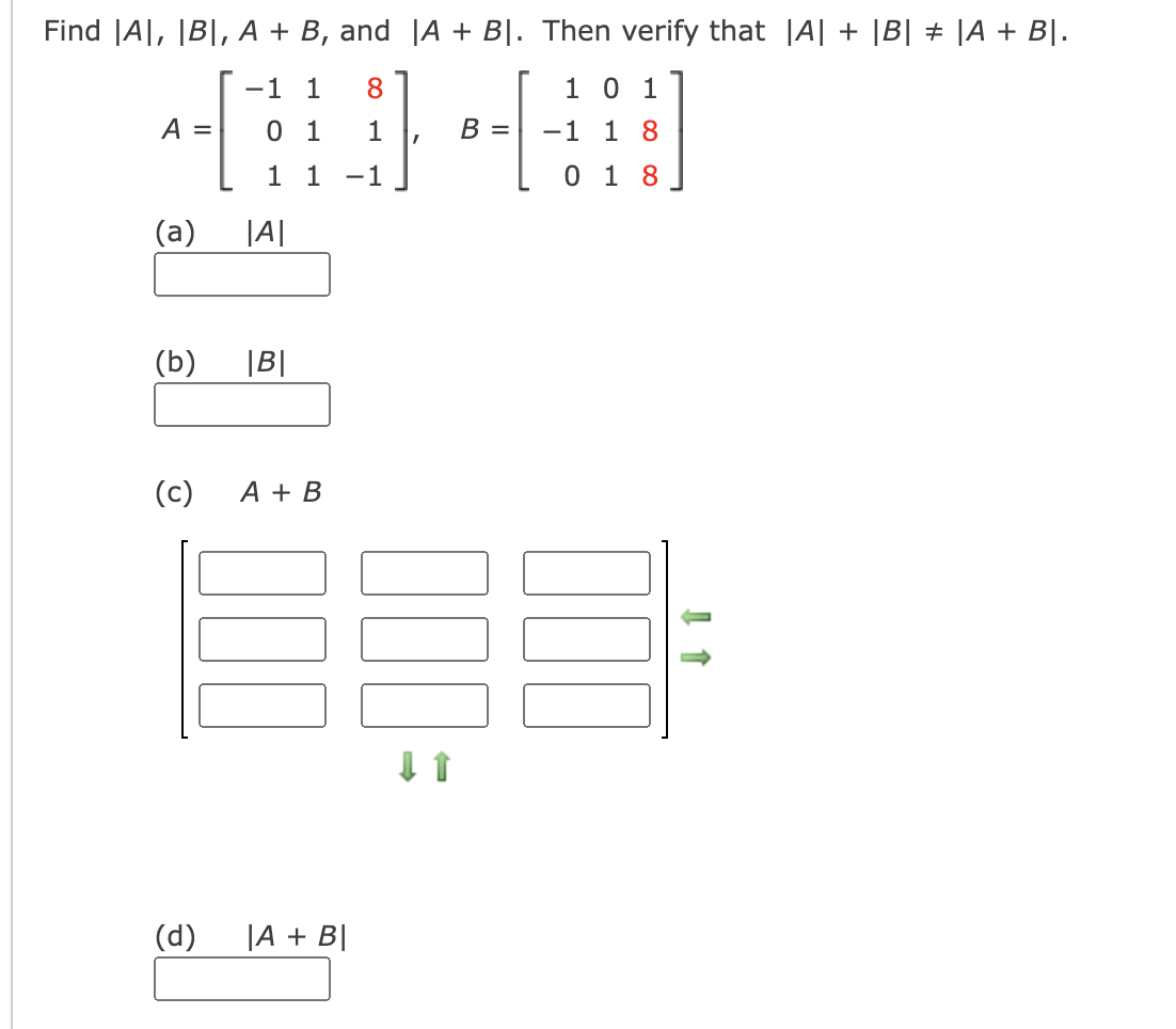 Find |A|, |B|, A + B, and |A + B|. Then verify that |A| + |B| + |A + B|.
-1 1
8
1 0 1
A =
0 1
1
B =
-1 1 8
1 1
-1
0 1 8
(а)
|A|
(b)
|B|
(c)
A + B
(d)
|A + B|
