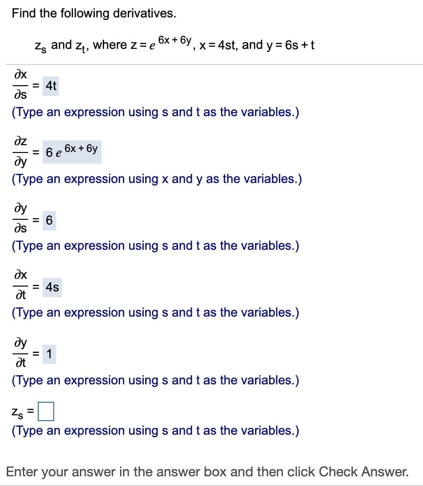 Find the following derivatives.
6х + 6у
Zg and zt,
where z= e
,x = 4st, and y = 6s +t
= 4t
ds
(Type an expression using s and t as the variables.)
dz
= 6 e
ду
(Type an expression using x and y as the variables.)
6x + 6y
ду
= 6
ds
(Type an expression using s andt as the variables.)
dx
= 4s
(Type an expression using s andt as the variables.)
dy
= 1
(Type an expression using s andt as the variables.)
Zs =
(Type an expression using s and t as the variables.)
Enter your answer in the answer box and then click Check Answer.
