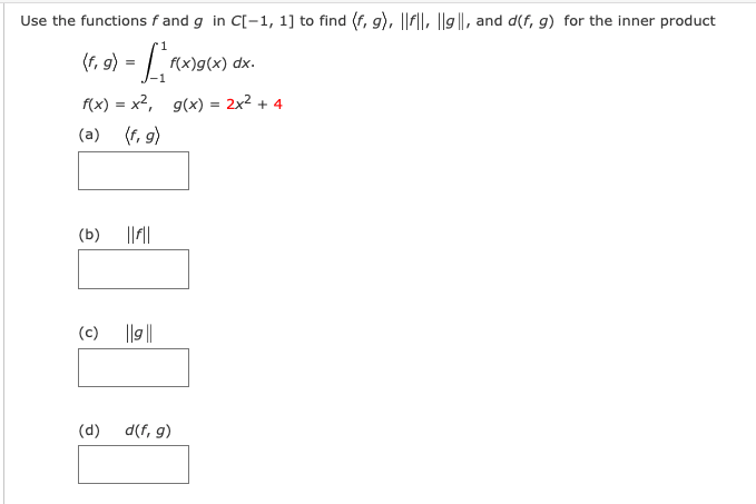 Use the functions f and g in C[-1, 1] to find (f, g), ||F||, ||9||, and d(f, g) for the inner product
(1, 9) = [
(f,
f(x)g(x) dx.
f(x) = x2, g(x) = 2x2 + 4
(a)
(f, 9)
(b)
(c)
|lg||
(d)
d(f, g)
