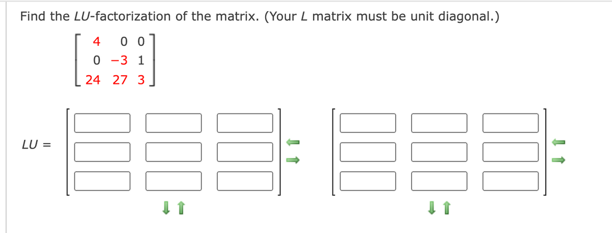 Find the LU-factorization of the matrix. (Your L matrix must be unit diagonal.)
4
0 0
-3 1
24 27 3
LU =
00
