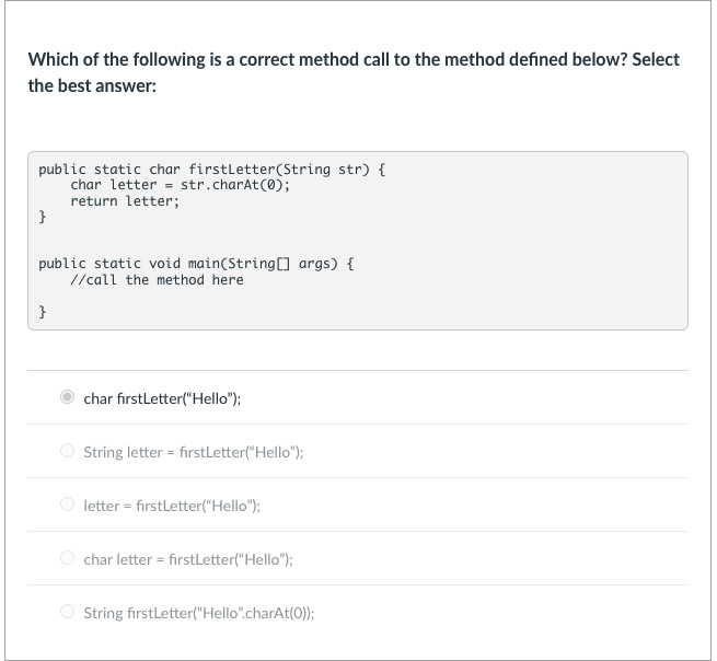 Which of the following is a correct method call to the method defined below? Select
the best answer:
public static char firstletter(String str) {
char letter = str.charAt(0);
return letter;
}
public static void main(String[] args) {
//call the method here
}
char firstLetter("Hello");
O String letter = firstLetter("Hello");
letter = firstLetter("Hello");
char letter = firstLetter("Hello");
String firstLetter("Hello".charAt(0));
