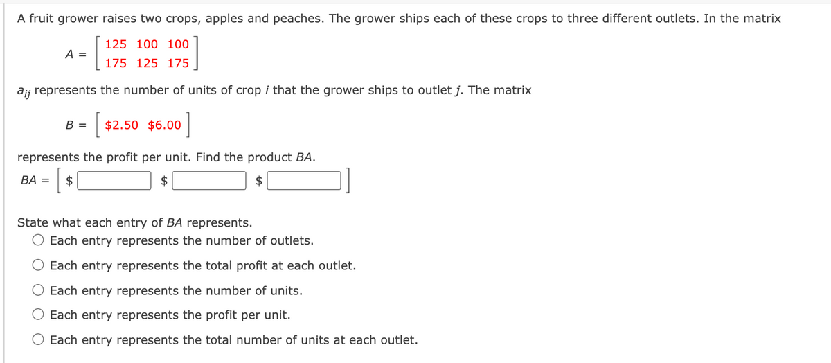 A fruit grower raises two crops, apples and peaches. The grower ships each of these crops to three different outlets. In the matrix
125 100 100
A =
175 125 175
ajj represents the number of units of crop i that the grower ships to outlet j. The matrix
| $2.50 $6.00
В —
represents the profit per unit. Find the product BA.
BA =
$
$
$
State what each entry of BA represents.
O Each entry represents the number of outlets.
Each entry represents the total profit at each outlet.
Each entry represents the number of units.
Each entry represents the profit per unit.
O Each entry represents the total number of units at each outlet.
