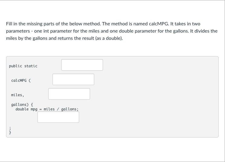 Fill in the missing parts of the below method. The method is named calcMPG. It takes in two
parameters - one int parameter for the miles and one double parameter for the gallons. It divides the
miles by the gallons and returns the result (as a double).
public static
calcMPG (
miles,
gallons) {
double mpg = miles / gallons;
