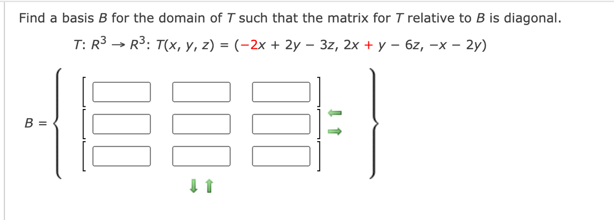 Find a basis B for the domain of T such that the matrix for T relative to B is diagonal.
T: R3 > R3: T(х, у, z) %3D (-2х + 2у — 3z, 2х +у - 6z, -х — 2у)
В —
