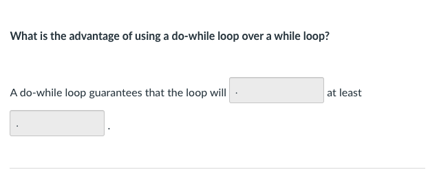 What is the advantage of using a do-while loop over a while loop?
A do-while loop guarantees that the loop will
at least
